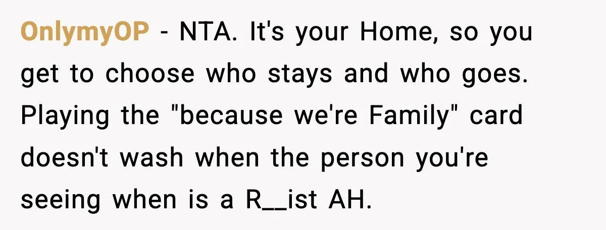 OnlymyOP - NTA. It's your Home, so you get to choose who stays and who goes. Playing the "because we're Family" card doesn't wash when the person you're seeing when...
