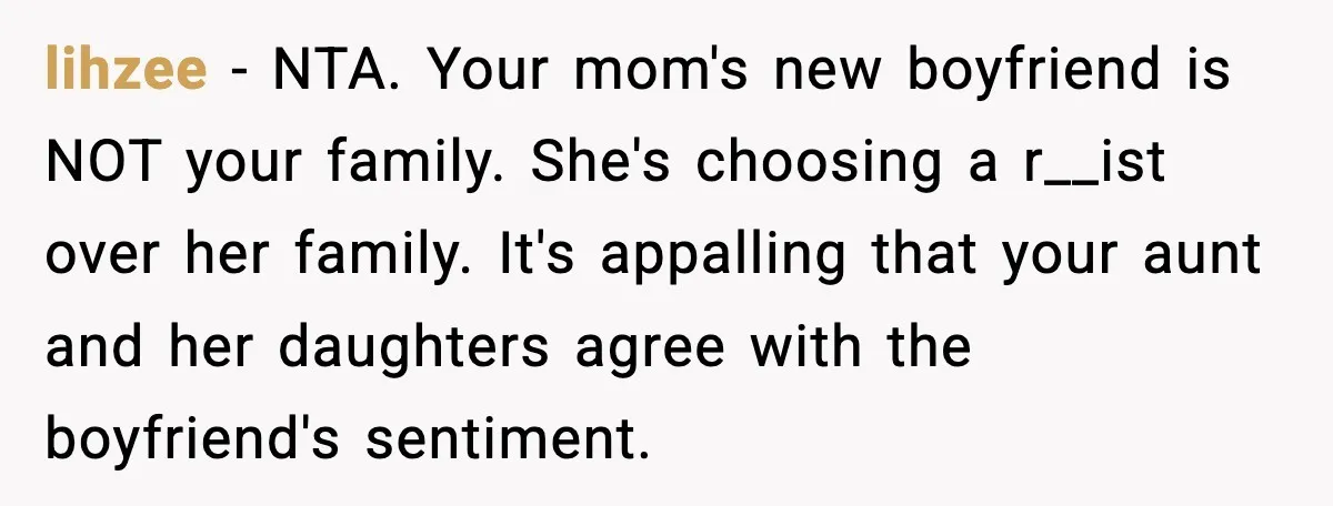 lihzee - NTA. Your mom's new boyfriend is NOT your family. She's choosing a r__ist over her family. It's appalling that your aunt and her daughters agree with the boyfriend's...