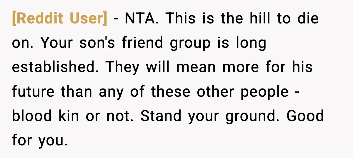 [Reddit User] - NTA. This is the hill to die on. Your son's friend group is long established. They will mean more for his future than any of these other...