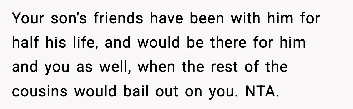 Your son’s friends have been with him for half his life, and would be there for him and you as well, when the rest of the cousins would bail out...