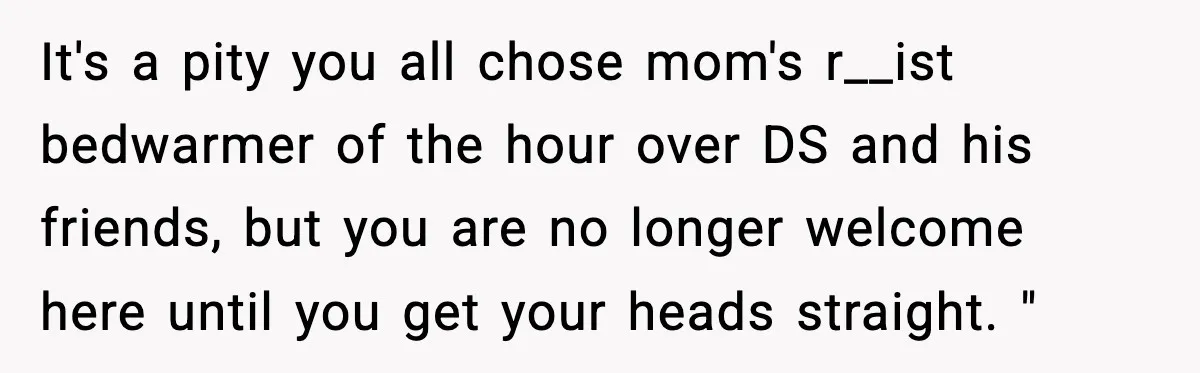 It's a pity you all chose mom's r__ist bedwarmer of the hour over DS and his friends, but you are no longer welcome here until you get your heads straight....