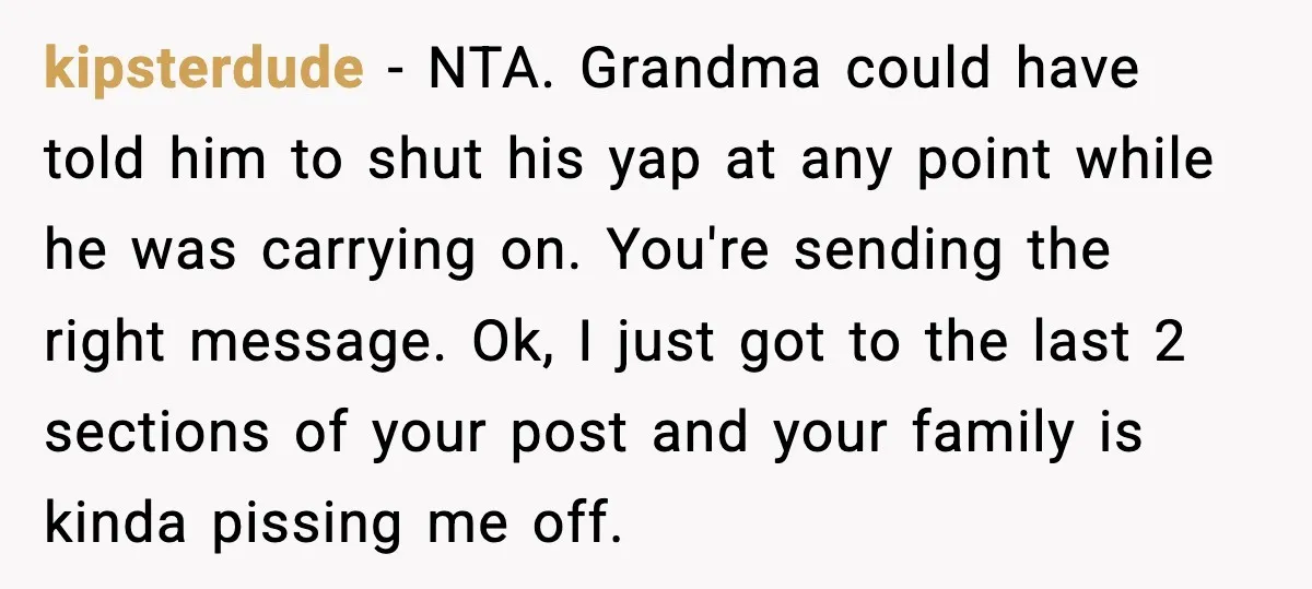 kipsterdude - NTA. Grandma could have told him to shut his yap at any point while he was carrying on. You're sending the right message. Ok, I just got to...