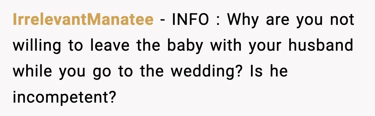 IrrelevantManatee - INFO : Why are you not willing to leave the baby with your husband while you go to the wedding? Is he incompetent?