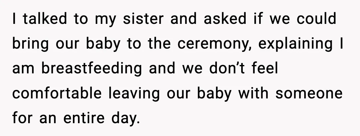 I talked to my sister and asked if we could bring our baby to the ceremony, explaining I am breastfeeding and we don’t feel comfortable leaving our baby with someone...