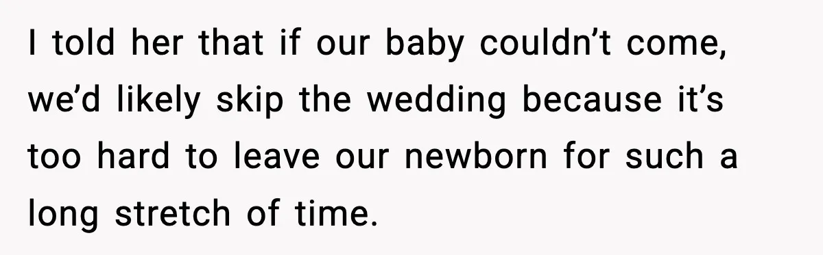 I told her that if our baby couldn’t come, we’d likely skip the wedding because it’s too hard to leave our newborn for such a long stretch of time.