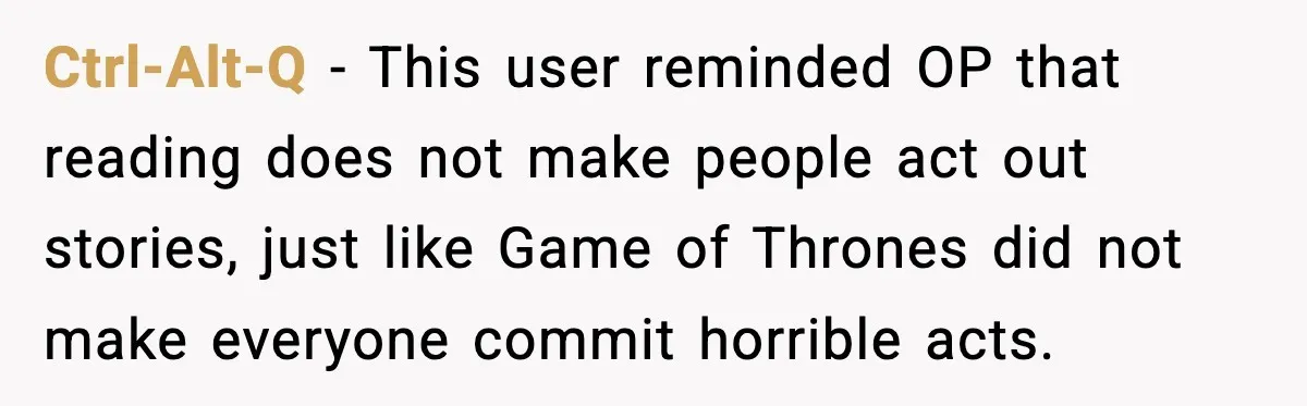 Ctrl-Alt-Q - This user reminded OP that reading does not make people act out stories, just like Game of Thrones did not make everyone commit horrible acts.