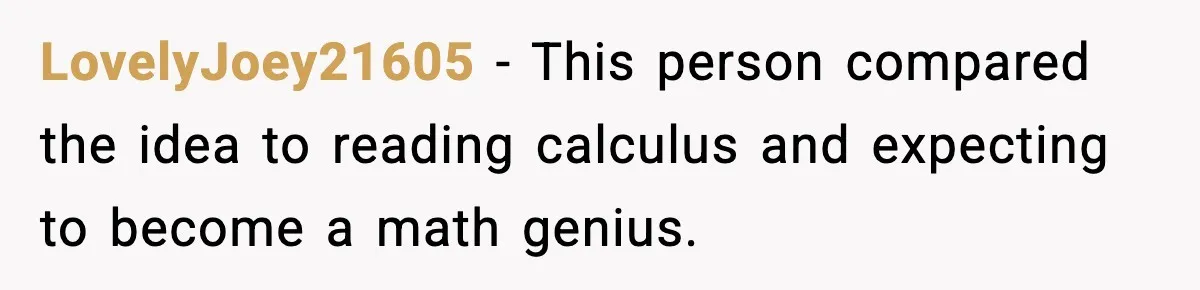 LovelyJoey21605 - This person compared the idea to reading calculus and expecting to become a math genius.