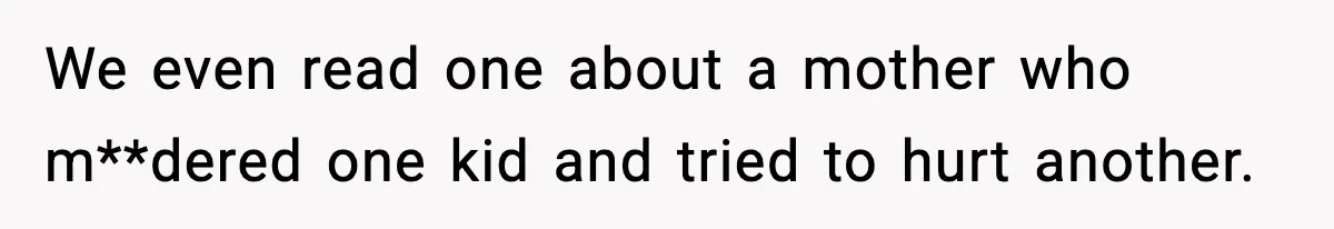 We even read one about a mother who m**dered one kid and tried to hurt another.