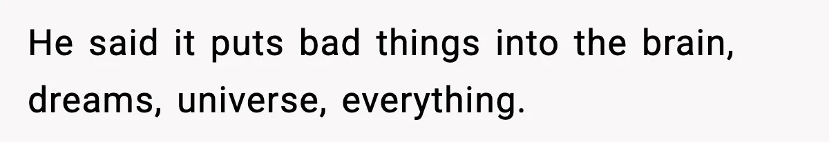 He said it puts bad things into the brain, dreams, universe, everything.