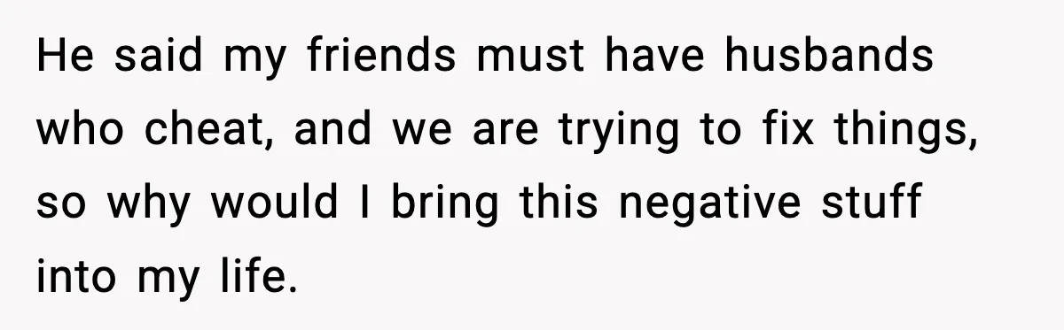 He said my friends must have husbands who cheat, and we are trying to fix things, so why would I bring this negative stuff into my life.
