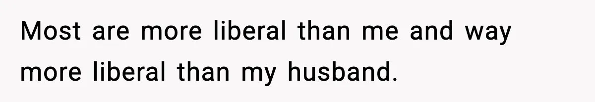 Most are more liberal than me and way more liberal than my husband.