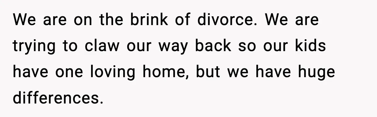 We are on the brink of divorce. We are trying to claw our way back so our kids have one loving home, but we have huge differences.