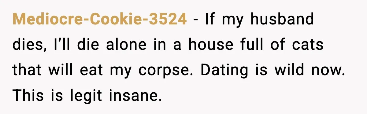 Mediocre-Cookie-3524 - If my husband dies, I’ll die alone in a house full of cats that will eat my corpse. Dating is wild now. This is legit insane.