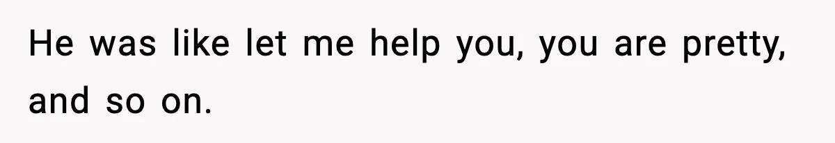 He was like let me help you, you are pretty, and so on.