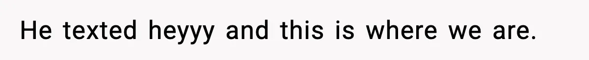 He texted heyyy and this is where we are.