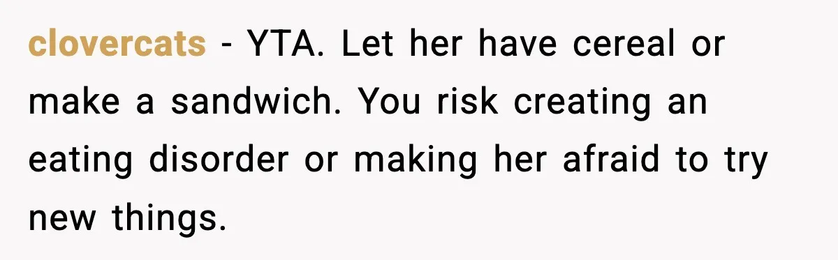 Dad Lets His Daughter Go Hungry After a Dinner Choice Backfires clovercats - YTA. Let her have cereal or make a sandwich. You risk creating an eating disorder or making her afraid to try new things.