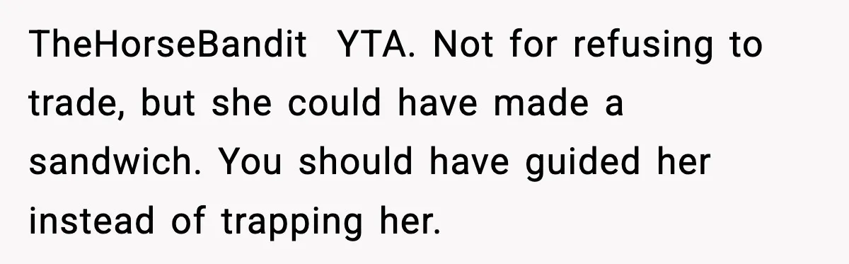 Dad Lets His Daughter Go Hungry After a Dinner Choice Backfires TheHorseBandit YTA. Not for refusing to trade, but she could have made a sandwich. You should have guided her instead of trapping her.