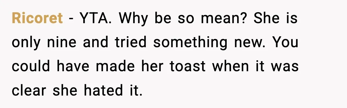 Dad Lets His Daughter Go Hungry After a Dinner Choice Backfires Ricoret - YTA. Why be so mean? She is only nine and tried something new. You could have made her toast when it was clear she hated it.