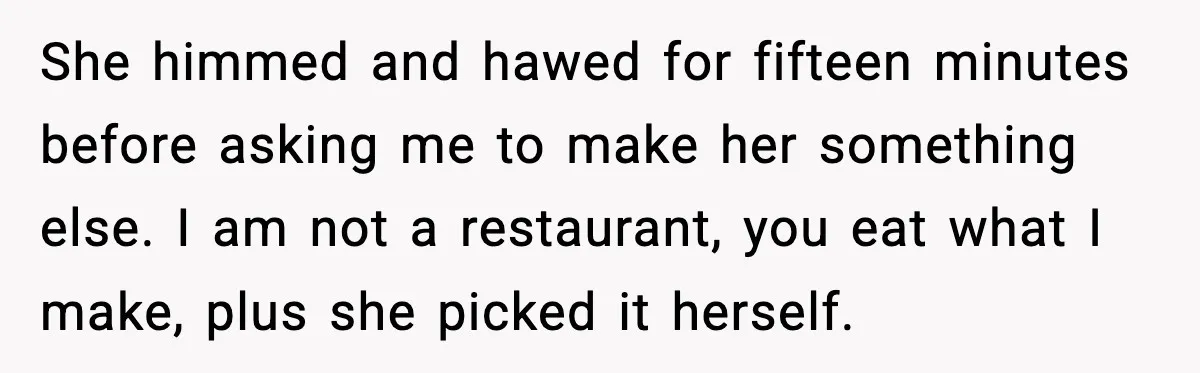 Dad Lets His Daughter Go Hungry After a Dinner Choice Backfires She himmed and hawed for fifteen minutes before asking me to make her something else. I am not a restaurant, you eat what I make, plus she picked it herself.