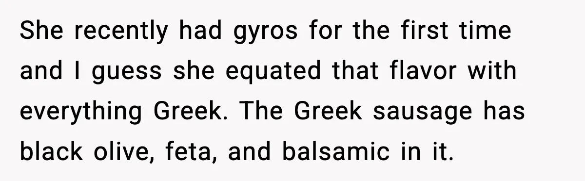 Dad Lets His Daughter Go Hungry After a Dinner Choice Backfires She recently had gyros for the first time and I guess she equated that flavor with everything Greek. The Greek sausage has black olive, feta, and balsamic in it.