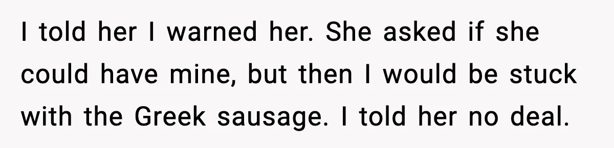 Dad Lets His Daughter Go Hungry After a Dinner Choice Backfires I told her I warned her. She asked if she could have mine, but then I would be stuck with the Greek sausage. I told her no deal.