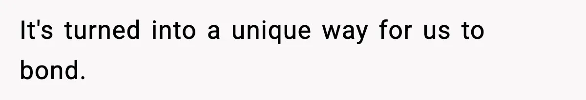 It's turned into a unique way for us to bond.