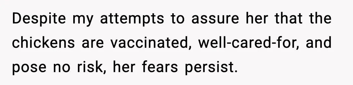 Despite my attempts to assure her that the chickens are vaccinated, well-cared-for, and pose no risk, her fears persist.