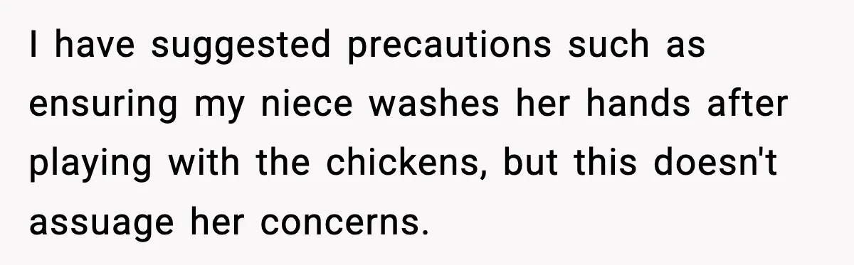 I have suggested precautions such as ensuring my niece washes her hands after playing with the chickens, but this doesn't assuage her concerns.