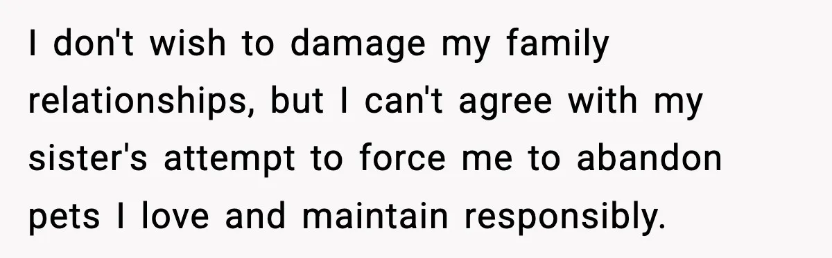 I don't wish to damage my family relationships, but I can't agree with my sister's attempt to force me to abandon pets I love and maintain responsibly.