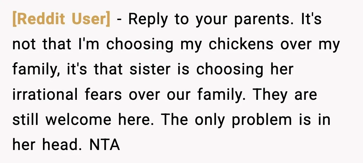 [Reddit User] - Reply to your parents. It's not that I'm choosing my chickens over my family, it's that sister is choosing her irrational fears over our family. They are...