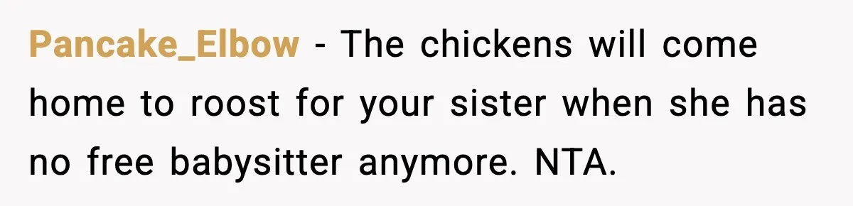 Pancake_Elbow - The chickens will come home to roost for your sister when she has no free babysitter anymore. NTA.