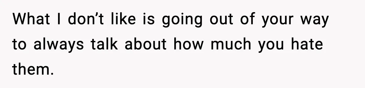 What I don’t like is going out of your way to always talk about how much you hate them.