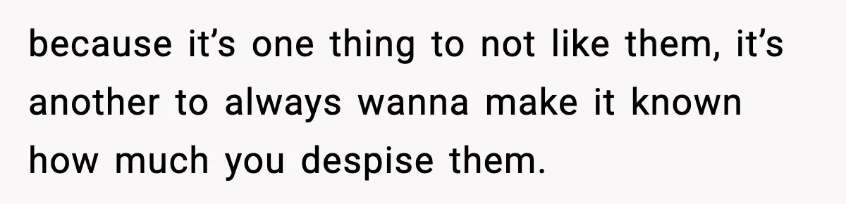 because it’s one thing to not like them, it’s another to always wanna make it known how much you despise them.