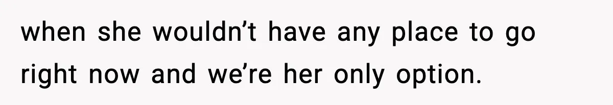 when she wouldn’t have any place to go right now and we’re her only option.