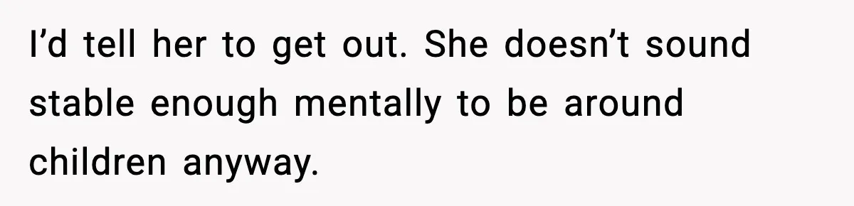 I’d tell her to get out. She doesn’t sound stable enough mentally to be around children anyway.