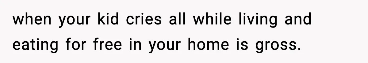 when your kid cries all while living and eating for free in your home is gross.