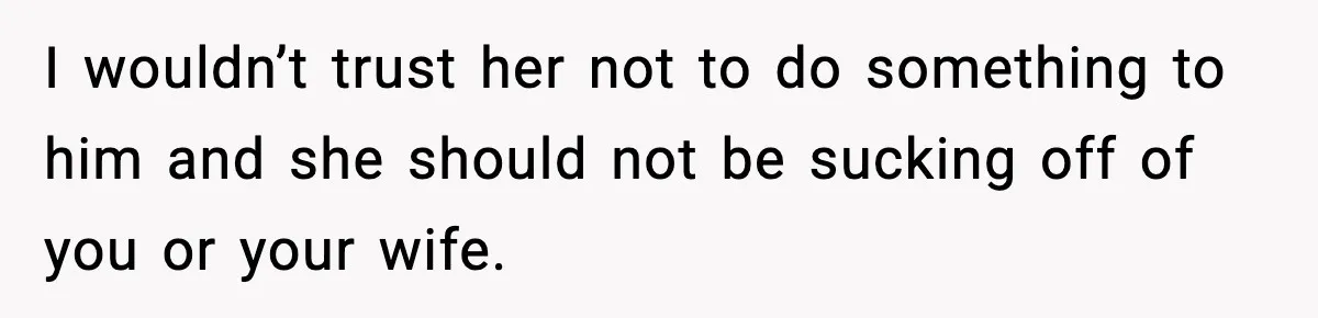 I wouldn’t trust her not to do something to him and she should not be sucking off of you or your wife.