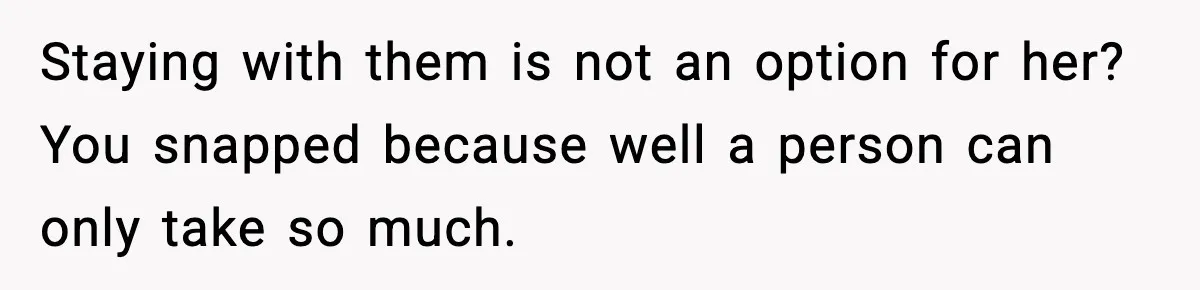Staying with them is not an option for her? You snapped because well a person can only take so much.