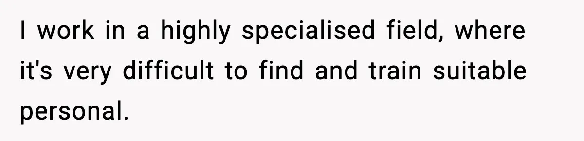 I work in a highly specialised field, where it's very difficult to find and train suitable personal.