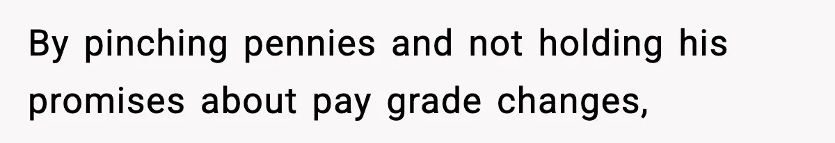 By pinching pennies and not holding his promises about pay grade changes,