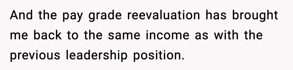 And the pay grade reevaluation has brought me back to the same income as with the previous leadership position.