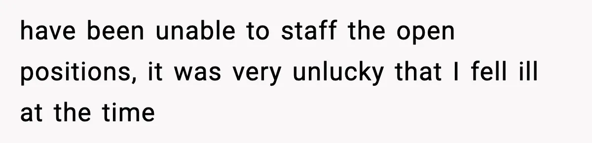have been unable to staff the open positions, it was very unlucky that I fell ill at the time