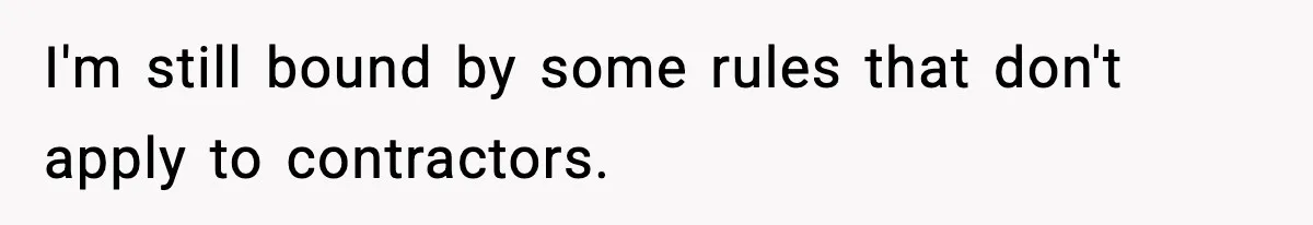 I'm still bound by some rules that don't apply to contractors.