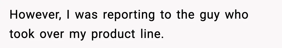 However, I was reporting to the guy who took over my product line.