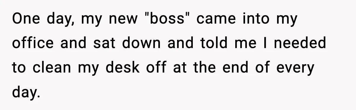 One day, my new "boss" came into my office and sat down and told me I needed to clean my desk off at the end of every day.