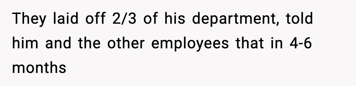 They laid off 2/3 of his department, told him and the other employees that in 4-6 months