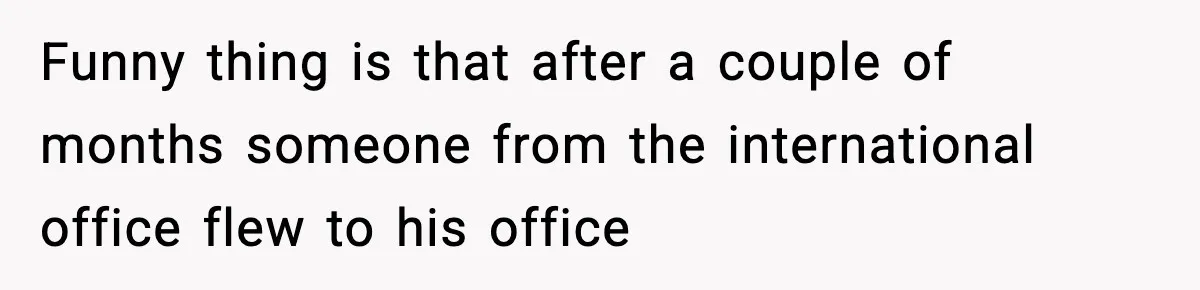 Funny thing is that after a couple of months someone from the international office flew to his office