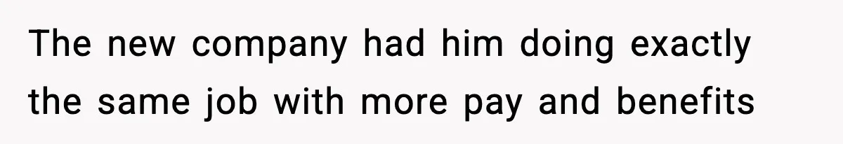 The new company had him doing exactly the same job with more pay and benefits