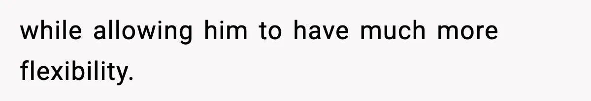 while allowing him to have much more flexibility.