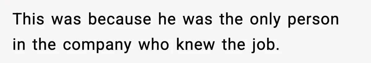 This was because he was the only person in the company who knew the job.